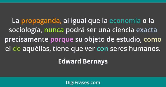 La propaganda, al igual que la economía o la sociología, nunca podrá ser una ciencia exacta precisamente porque su objeto de estudio,... - Edward Bernays