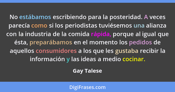 No estábamos escribiendo para la posteridad. A veces parecía como si los periodistas tuviésemos una alianza con la industria de la comida... - Gay Talese