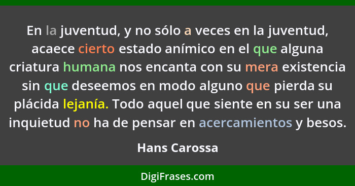 En la juventud, y no sólo a veces en la juventud, acaece cierto estado anímico en el que alguna criatura humana nos encanta con su mera... - Hans Carossa