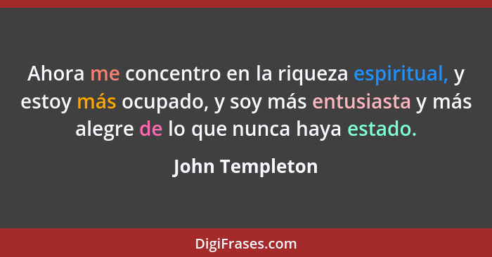 Ahora me concentro en la riqueza espiritual, y estoy más ocupado, y soy más entusiasta y más alegre de lo que nunca haya estado.... - John Templeton