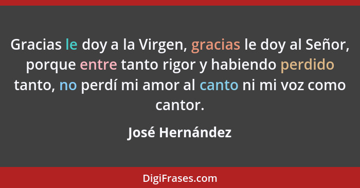 Gracias le doy a la Virgen, gracias le doy al Señor, porque entre tanto rigor y habiendo perdido tanto, no perdí mi amor al canto ni... - José Hernández