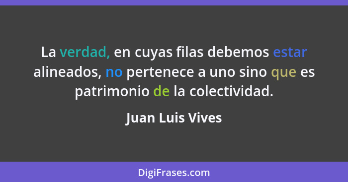 La verdad, en cuyas filas debemos estar alineados, no pertenece a uno sino que es patrimonio de la colectividad.... - Juan Luis Vives