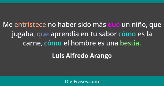 Me entristece no haber sido más que un niño, que jugaba, que aprendía en tu sabor cómo es la carne, cómo el hombre es una bestia... - Luis Alfredo Arango