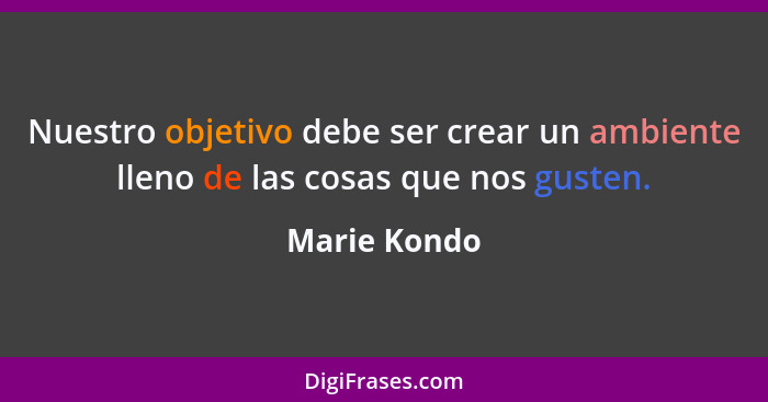 Nuestro objetivo debe ser crear un ambiente lleno de las cosas que nos gusten.... - Marie Kondo