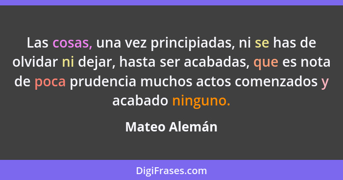 Las cosas, una vez principiadas, ni se has de olvidar ni dejar, hasta ser acabadas, que es nota de poca prudencia muchos actos comenzad... - Mateo Alemán