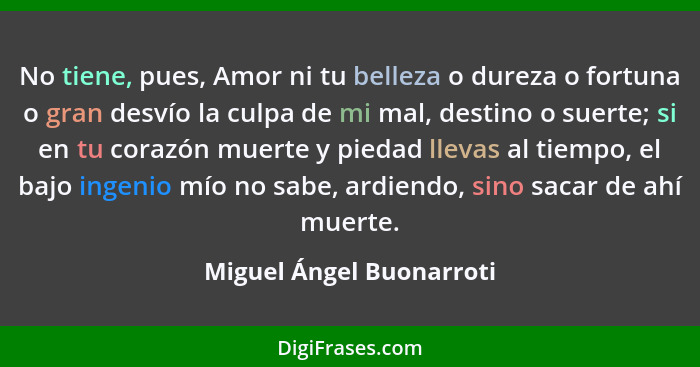 No tiene, pues, Amor ni tu belleza o dureza o fortuna o gran desvío la culpa de mi mal, destino o suerte; si en tu corazón m... - Miguel Ángel Buonarroti