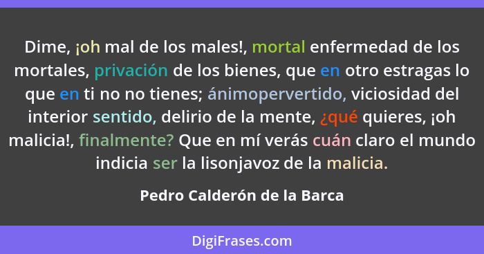 Dime, ¡oh mal de los males!, mortal enfermedad de los mortales, privación de los bienes, que en otro estragas lo que en t... - Pedro Calderón de la Barca