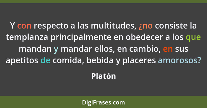 Y con respecto a las multitudes, ¿no consiste la templanza principalmente en obedecer a los que mandan y mandar ellos, en cambio, en sus apet... - Platón