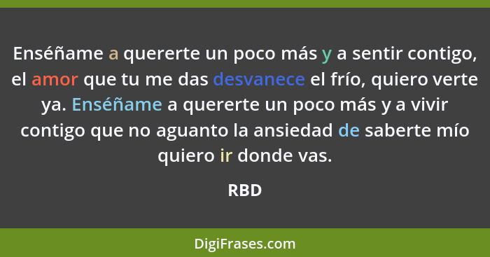 Enséñame a quererte un poco más y a sentir contigo, el amor que tu me das desvanece el frío, quiero verte ya. Enséñame a quererte un poco más y... - RBD