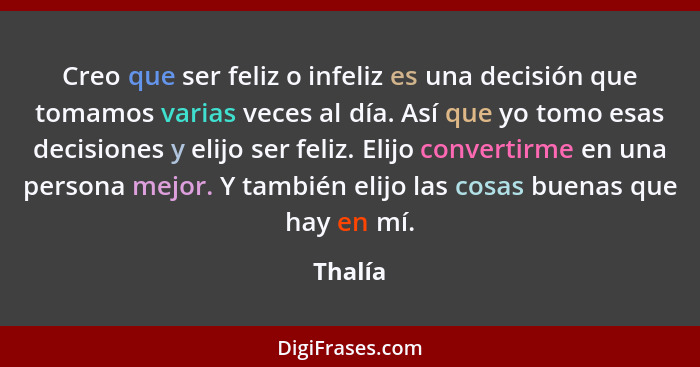 Creo que ser feliz o infeliz es una decisión que tomamos varias veces al día. Así que yo tomo esas decisiones y elijo ser feliz. Elijo conver... - Thalía