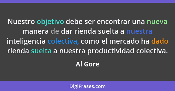 Nuestro objetivo debe ser encontrar una nueva manera de dar rienda suelta a nuestra inteligencia colectiva, como el mercado ha dado rienda s... - Al Gore