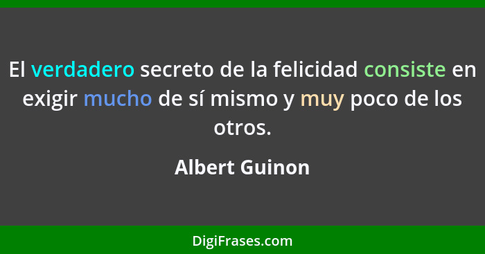 El verdadero secreto de la felicidad consiste en exigir mucho de sí mismo y muy poco de los otros.... - Albert Guinon