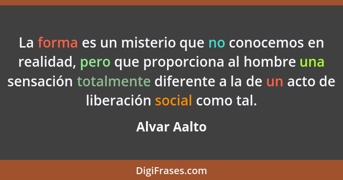 La forma es un misterio que no conocemos en realidad, pero que proporciona al hombre una sensación totalmente diferente a la de un acto... - Alvar Aalto