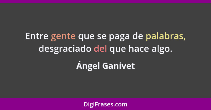 Entre gente que se paga de palabras, desgraciado del que hace algo.... - Ángel Ganivet