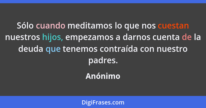 Sólo cuando meditamos lo que nos cuestan nuestros hijos, empezamos a darnos cuenta de la deuda que tenemos contraída con nuestro padres.... - Anónimo