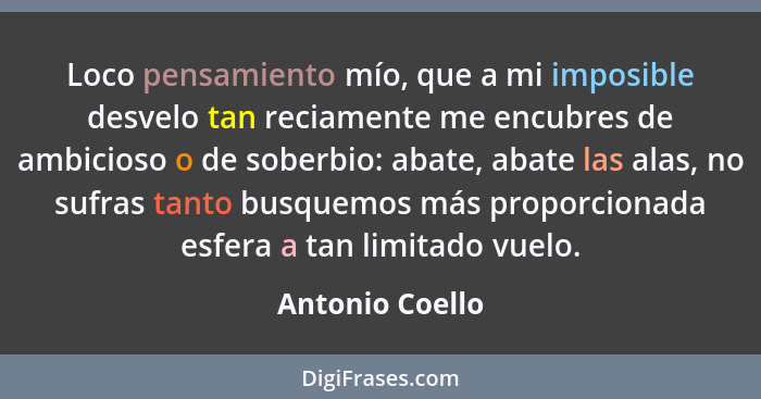 Loco pensamiento mío, que a mi imposible desvelo tan reciamente me encubres de ambicioso o de soberbio: abate, abate las alas, no suf... - Antonio Coello