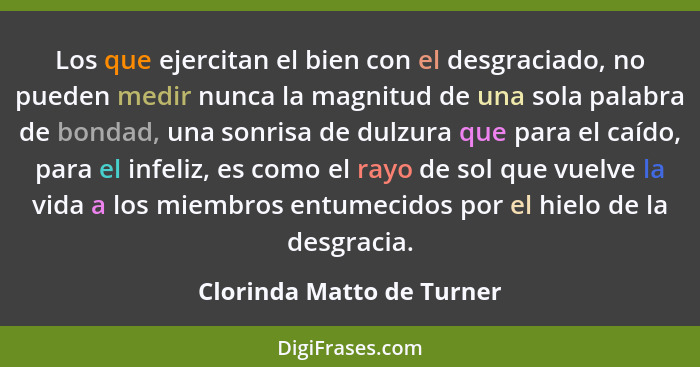 Los que ejercitan el bien con el desgraciado, no pueden medir nunca la magnitud de una sola palabra de bondad, una sonrisa... - Clorinda Matto de Turner