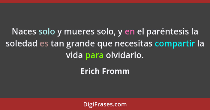 Naces solo y mueres solo, y en el paréntesis la soledad es tan grande que necesitas compartir la vida para olvidarlo.... - Erich Fromm