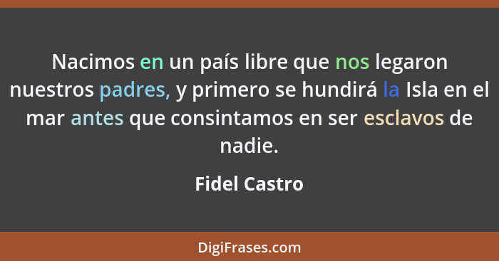 Nacimos en un país libre que nos legaron nuestros padres, y primero se hundirá la Isla en el mar antes que consintamos en ser esclavos... - Fidel Castro