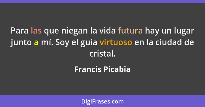 Para las que niegan la vida futura hay un lugar junto a mí. Soy el guía virtuoso en la ciudad de cristal.... - Francis Picabia