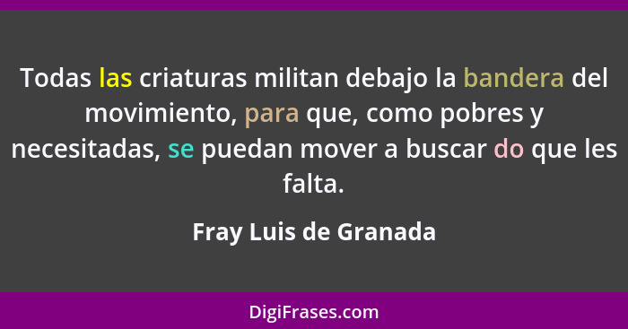 Todas las criaturas militan debajo la bandera del movimiento, para que, como pobres y necesitadas, se puedan mover a buscar do... - Fray Luis de Granada