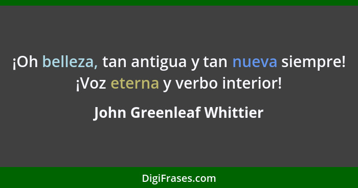 ¡Oh belleza, tan antigua y tan nueva siempre! ¡Voz eterna y verbo interior!... - John Greenleaf Whittier