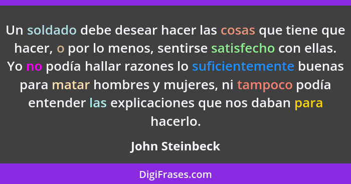 Un soldado debe desear hacer las cosas que tiene que hacer, o por lo menos, sentirse satisfecho con ellas. Yo no podía hallar razones... - John Steinbeck