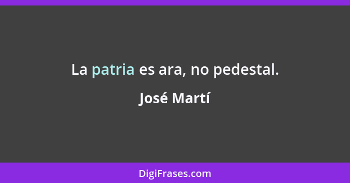 La patria es ara, no pedestal.... - José Martí