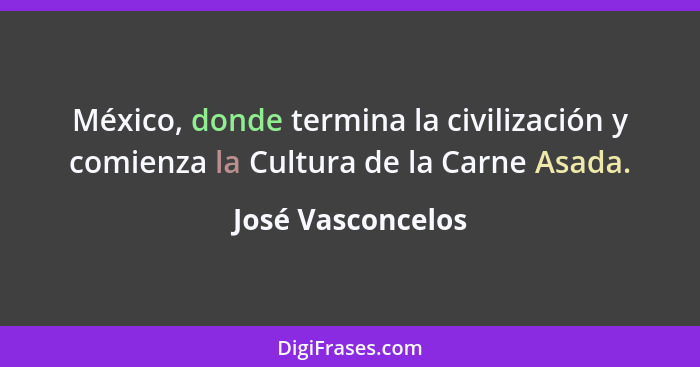 México, donde termina la civilización y comienza la Cultura de la Carne Asada.... - José Vasconcelos