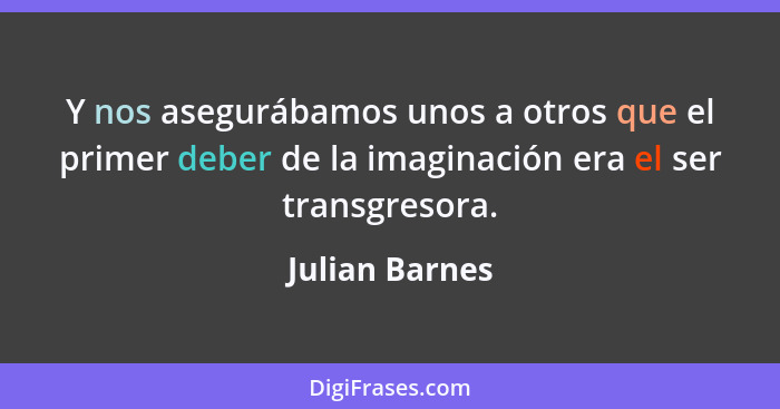 Y nos asegurábamos unos a otros que el primer deber de la imaginación era el ser transgresora.... - Julian Barnes