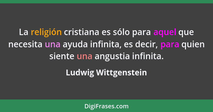 La religión cristiana es sólo para aquel que necesita una ayuda infinita, es decir, para quien siente una angustia infinita.... - Ludwig Wittgenstein