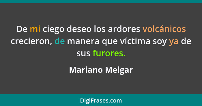 De mi ciego deseo los ardores volcánicos crecieron, de manera que víctima soy ya de sus furores.... - Mariano Melgar