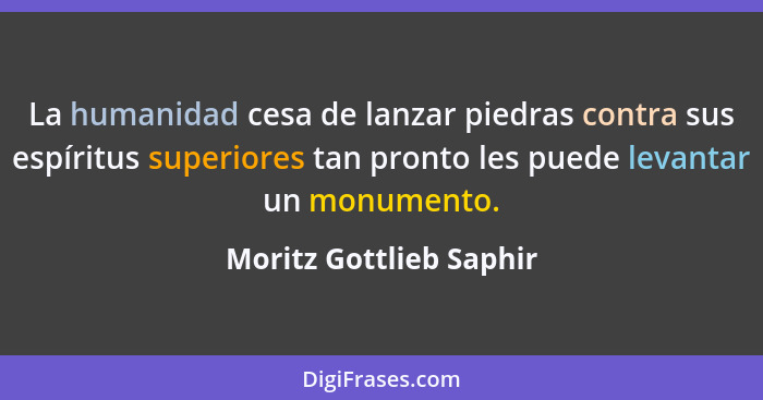 La humanidad cesa de lanzar piedras contra sus espíritus superiores tan pronto les puede levantar un monumento.... - Moritz Gottlieb Saphir