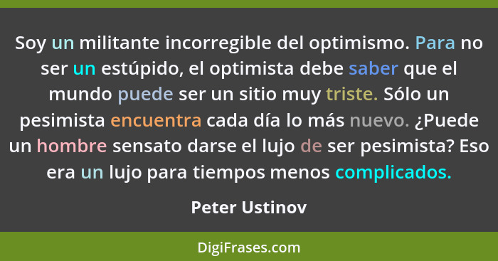 Soy un militante incorregible del optimismo. Para no ser un estúpido, el optimista debe saber que el mundo puede ser un sitio muy tris... - Peter Ustinov