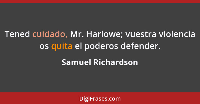 Tened cuidado, Mr. Harlowe; vuestra violencia os quita el poderos defender.... - Samuel Richardson