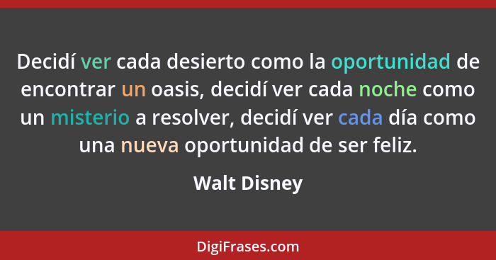 Decidí ver cada desierto como la oportunidad de encontrar un oasis, decidí ver cada noche como un misterio a resolver, decidí ver cada d... - Walt Disney