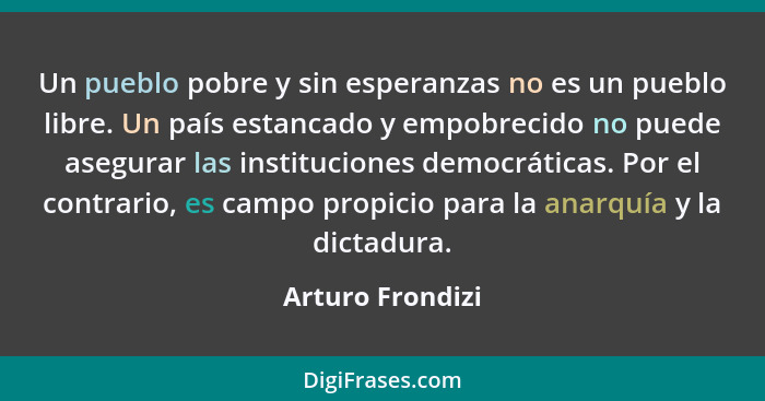 Un pueblo pobre y sin esperanzas no es un pueblo libre. Un país estancado y empobrecido no puede asegurar las instituciones democrát... - Arturo Frondizi