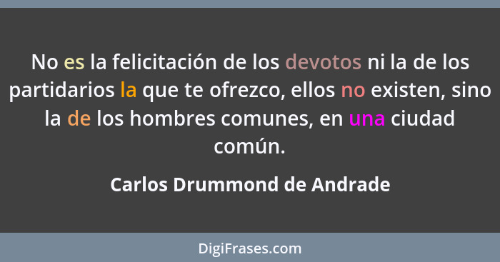No es la felicitación de los devotos ni la de los partidarios la que te ofrezco, ellos no existen, sino la de los hombres... - Carlos Drummond de Andrade