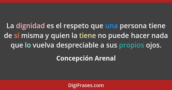 La dignidad es el respeto que una persona tiene de sí misma y quien la tiene no puede hacer nada que lo vuelva despreciable a sus... - Concepción Arenal