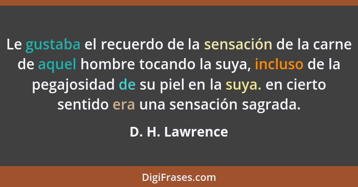 Le gustaba el recuerdo de la sensación de la carne de aquel hombre tocando la suya, incluso de la pegajosidad de su piel en la suya.... - D. H. Lawrence