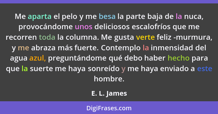 Me aparta el pelo y me besa la parte baja de la nuca, provocándome unos deliciosos escalofríos que me recorren toda la columna. Me gusta... - E. L. James