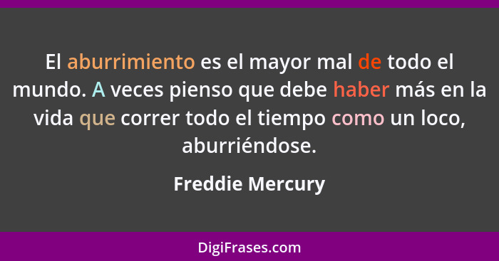 El aburrimiento es el mayor mal de todo el mundo. A veces pienso que debe haber más en la vida que correr todo el tiempo como un loc... - Freddie Mercury