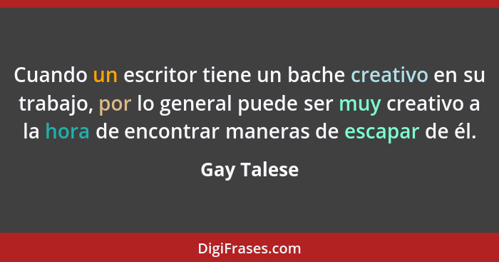 Cuando un escritor tiene un bache creativo en su trabajo, por lo general puede ser muy creativo a la hora de encontrar maneras de escapar... - Gay Talese