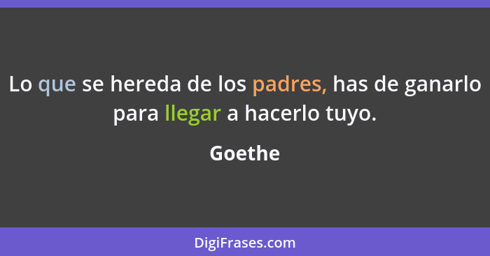 Lo que se hereda de los padres, has de ganarlo para llegar a hacerlo tuyo.... - Goethe