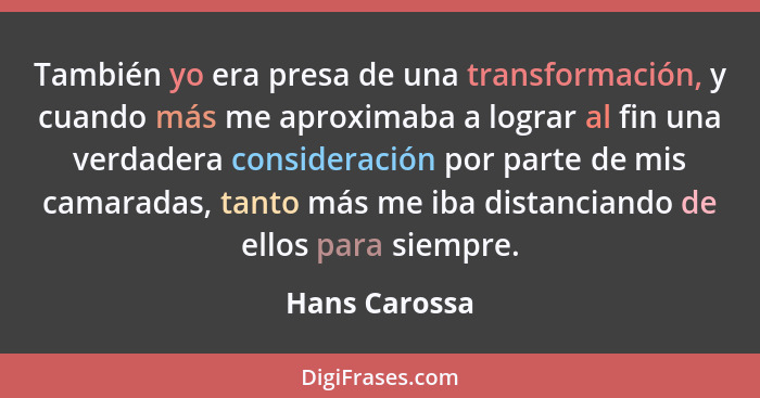 También yo era presa de una transformación, y cuando más me aproximaba a lograr al fin una verdadera consideración por parte de mis cam... - Hans Carossa