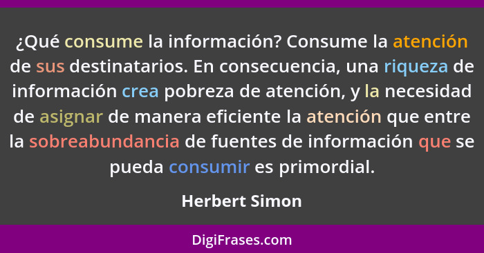 ¿Qué consume la información? Consume la atención de sus destinatarios. En consecuencia, una riqueza de información crea pobreza de ate... - Herbert Simon