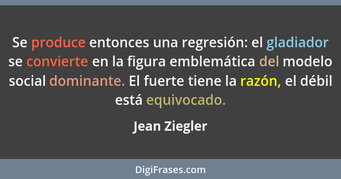 Se produce entonces una regresión: el gladiador se convierte en la figura emblemática del modelo social dominante. El fuerte tiene la r... - Jean Ziegler