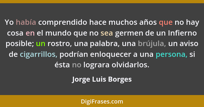 Yo había comprendido hace muchos años que no hay cosa en el mundo que no sea germen de un Infierno posible; un rostro, una palabra... - Jorge Luis Borges