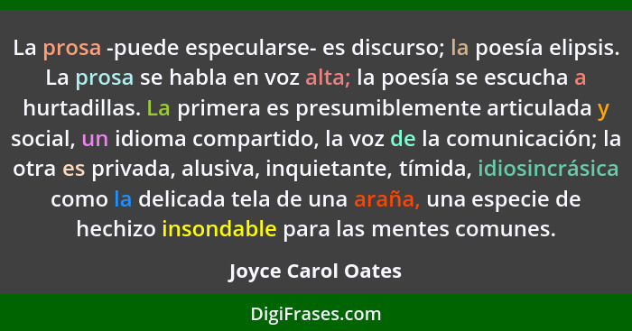 La prosa -puede especularse- es discurso; la poesía elipsis. La prosa se habla en voz alta; la poesía se escucha a hurtadillas. La... - Joyce Carol Oates