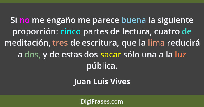 Si no me engaño me parece buena la siguiente proporción: cinco partes de lectura, cuatro de meditación, tres de escritura, que la li... - Juan Luis Vives